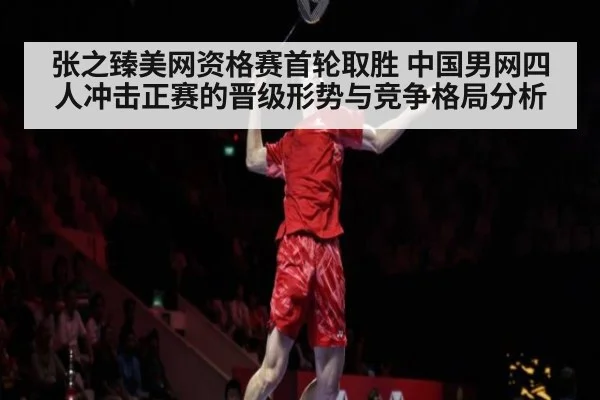 张之臻美网资格赛首轮取胜 中国男网四人冲击正赛的晋级形势与竞争格局分析